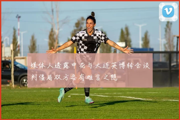 媒体人透露申花与大连英博转会谈判僵局双方各有难言之隐