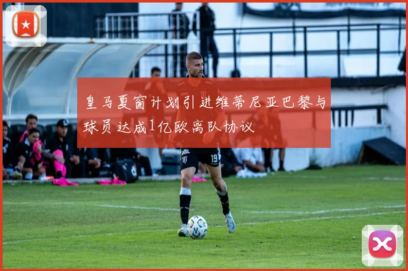 皇马夏窗计划引进维蒂尼亚巴黎与球员达成1亿欧离队协议