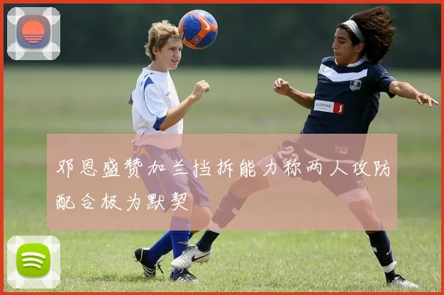 邓恩盛赞加兰挡拆能力称两人攻防配合极为默契