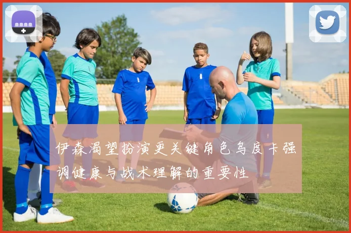 伊森渴望扮演更关键角色乌度卡强调健康与战术理解的重要性