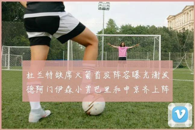 杜兰特缺席火箭首发阵容曝光谢泼德阿门伊森小贾巴里和申京齐上阵