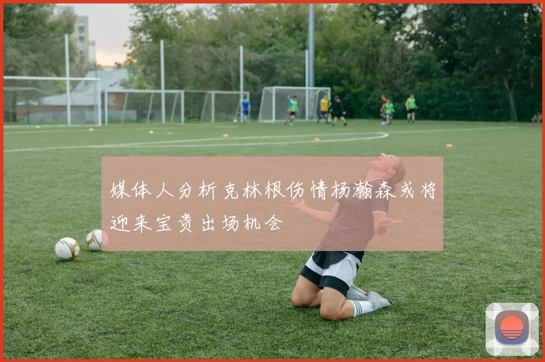 媒体人分析克林根伤情杨瀚森或将迎来宝贵出场机会