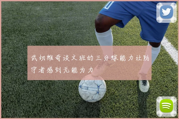 武切维奇谈文班的三分球能力让防守者感到无能为力