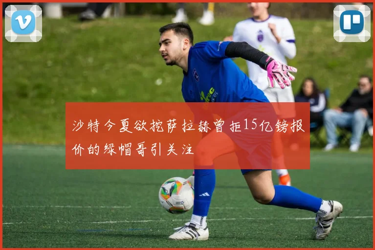 沙特今夏欲挖萨拉赫曾拒15亿镑报价的绿帽哥引关注