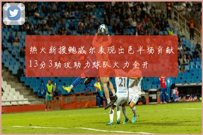 热火新援鲍威尔表现出色半场贡献13分3助攻助力球队火力全开