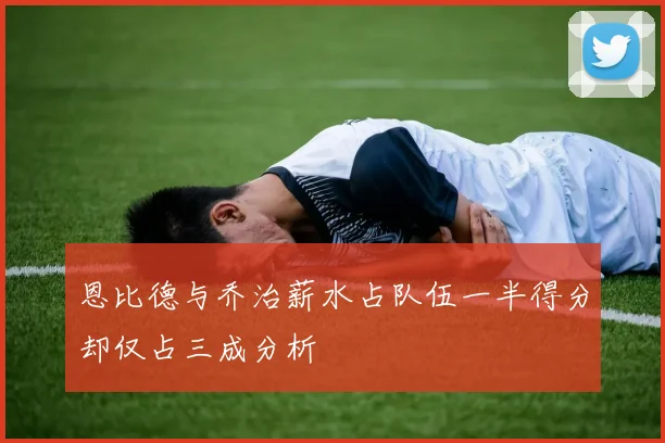 恩比德与乔治薪水占队伍一半得分却仅占三成分析