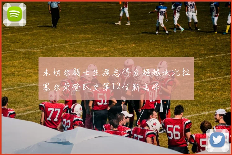 米切尔骑士生涯总得分超越坎比拉塞尔荣登队史第12位新高峰