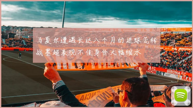 马夏尔遭遇长达八个月的进球荒转战墨超表现不佳身价大幅缩水