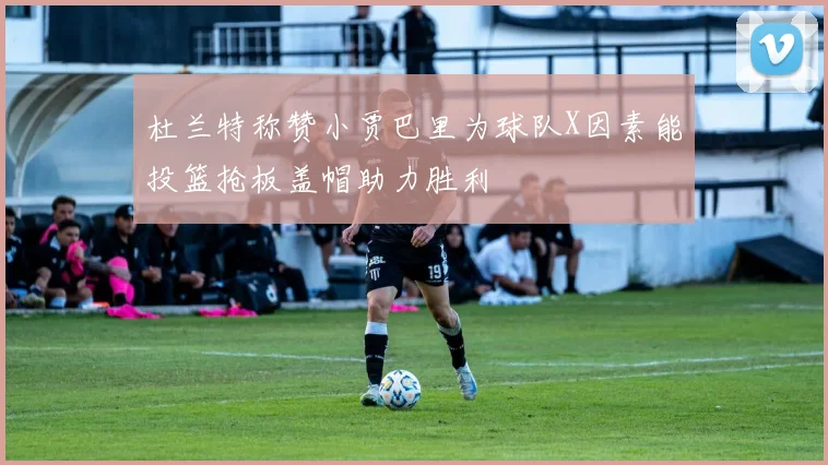 杜兰特称赞小贾巴里为球队X因素能投篮抢板盖帽助力胜利