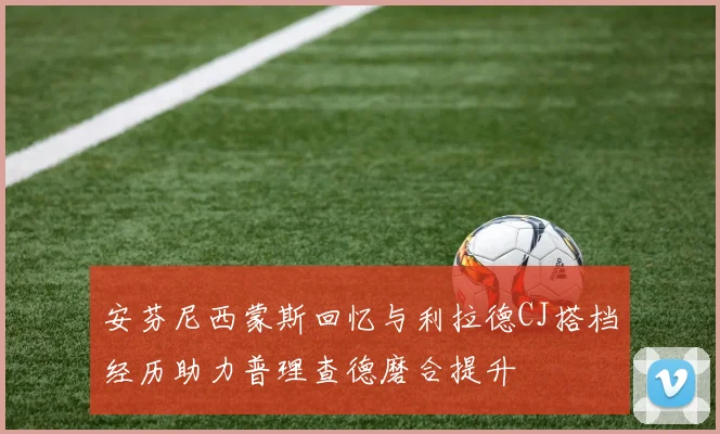 安芬尼西蒙斯回忆与利拉德CJ搭档经历助力普理查德磨合提升