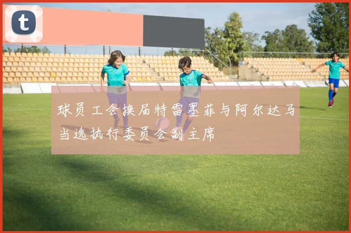 球员工会换届特雷墨菲与阿尔达马当选执行委员会副主席