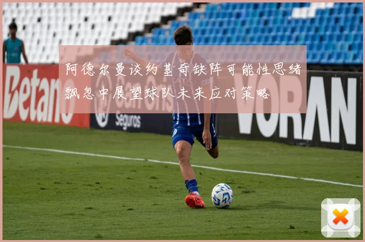 阿德尔曼谈约基奇缺阵可能性思绪飘忽中展望球队未来应对策略